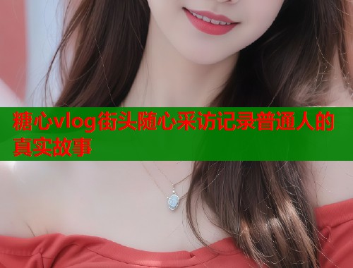 糖心vlog街头随心采访记录普通人的真实故事  第2张