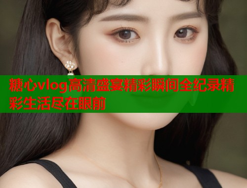 糖心vlog高清盛宴精彩瞬间全纪录精彩生活尽在眼前  第1张