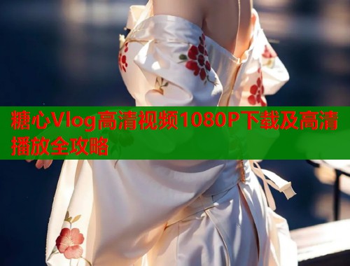 糖心Vlog高清视频1080P下载及高清播放全攻略  第1张
