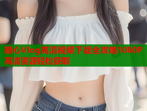 糖心Vlog高清视频下载全攻略1080P高清资源轻松获取  第2张
