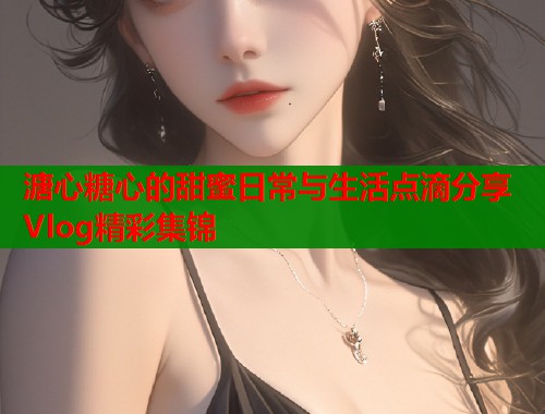 溏心糖心的甜蜜日常与生活点滴分享Vlog精彩集锦  第2张