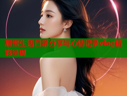甜蜜生活日常分享与心情记录vlog精彩呈现  第1张