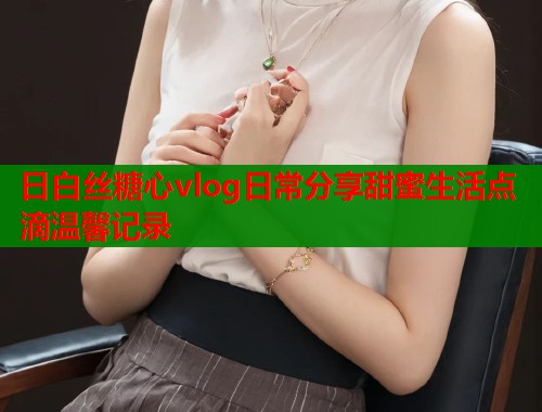 日白丝糖心vlog日常分享甜蜜生活点滴温馨记录  第1张