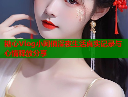 糖心Vlog小阿俏深夜生活真实记录与心情释放分享  第1张