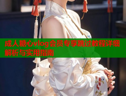 成人糖心vlog会员专享跳过教程详细解析与实用指南  第1张