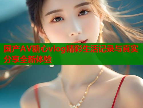 国产AV糖心vlog精彩生活记录与真实分享全新体验  第1张