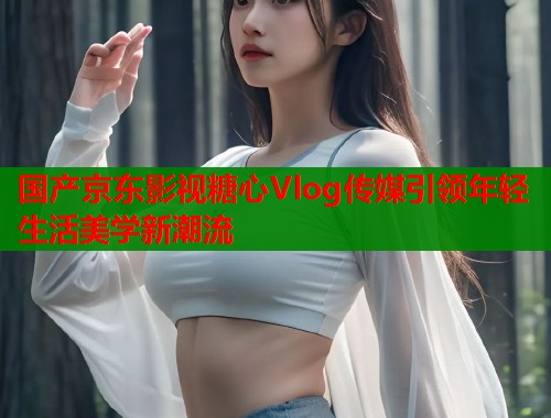 国产京东影视糖心Vlog传媒引领年轻生活美学新潮流  第1张