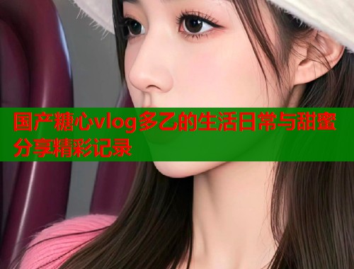 国产糖心vlog多乙的生活日常与甜蜜分享精彩记录  第1张