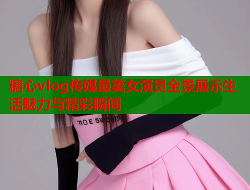 糖心vlog传媒最美女演员全景展示生活魅力与精彩瞬间  第2张