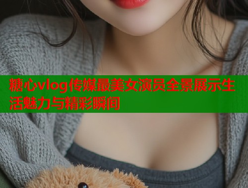 糖心vlog传媒最美女演员全景展示生活魅力与精彩瞬间  第1张