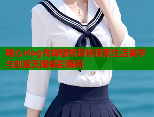 糖心vlog传媒樱桃带你探索生活美学与创意无限精彩瞬间  第1张