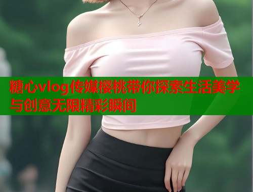 糖心vlog传媒樱桃带你探索生活美学与创意无限精彩瞬间  第2张