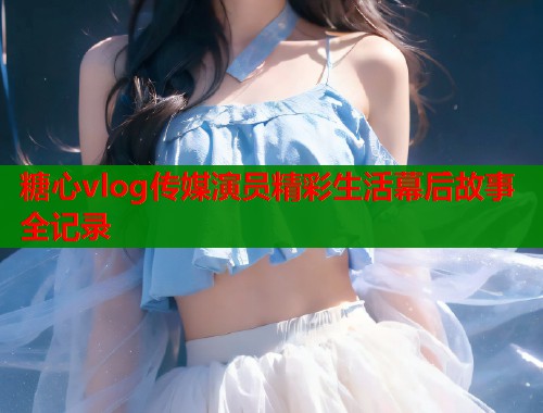 糖心vlog传媒演员精彩生活幕后故事全记录  第1张