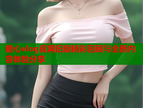 糖心vlog官网旧版精彩回顾与全新内容体验分享  第1张