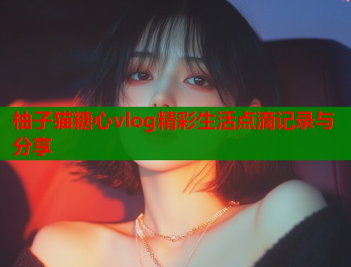 柚子猫糖心vlog精彩生活点滴记录与分享  第2张