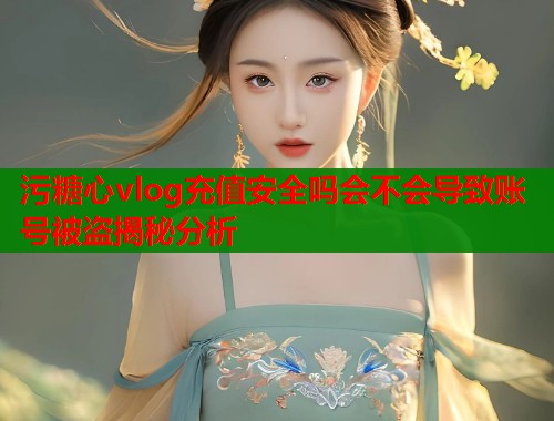 污糖心vlog充值安全吗会不会导致账号被盗揭秘分析  第2张