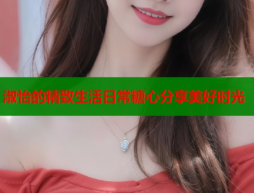 淑怡的精致生活日常糖心分享美好时光  第1张