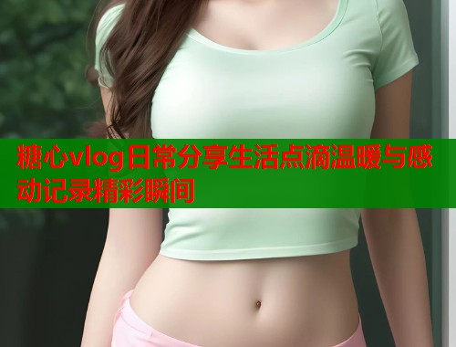 糖心vlog日常分享生活点滴温暖与感动记录精彩瞬间  第1张
