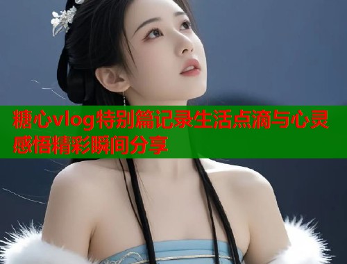 糖心vlog特别篇记录生活点滴与心灵感悟精彩瞬间分享  第1张