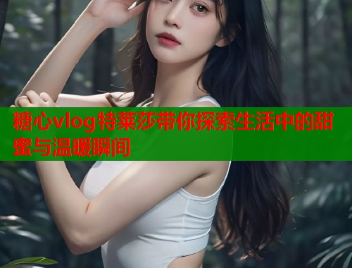 糖心vlog特莱莎带你探索生活中的甜蜜与温暖瞬间  第1张
