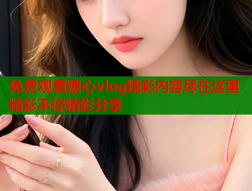 免费观看糖心vlog精彩内容尽在这里精彩不停精彩分享  第2张