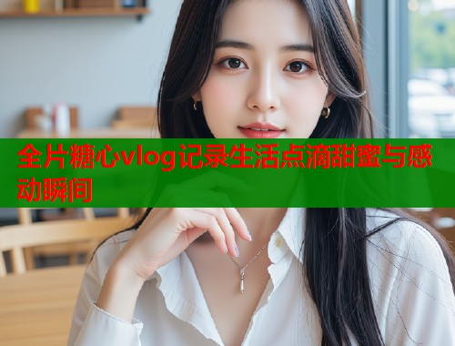 全片糖心vlog记录生活点滴甜蜜与感动瞬间  第1张
