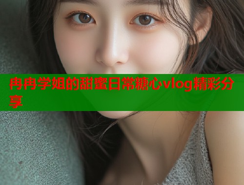 冉冉学姐的甜蜜日常糖心vlog精彩分享  第1张