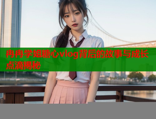 冉冉学姐糖心vlog背后的故事与成长点滴揭秘  第1张