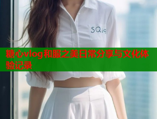 糖心vlog和服之美日常分享与文化体验记录  第1张