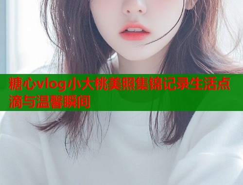 糖心vlog小大桃美照集锦记录生活点滴与温馨瞬间  第1张