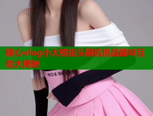 糖心vlog小大桃街头随机挑战趣味互动大揭秘  第1张