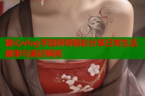 糖心vlog芋圆呀呀精彩分享日常生活趣事与美好瞬间