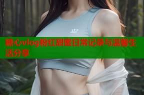 糖心vlog粉红甜蜜日常记录与温馨生活分享