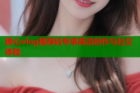 糖心vlog推荐码专享高清创作与社交体验