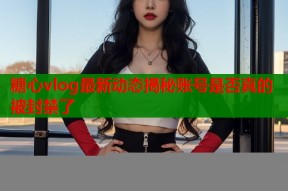 糖心vlog最新动态揭秘账号是否真的被封禁了