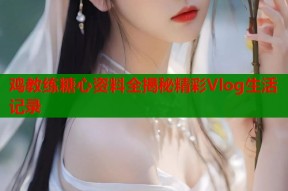 鸡教练糖心资料全揭秘精彩Vlog生活记录