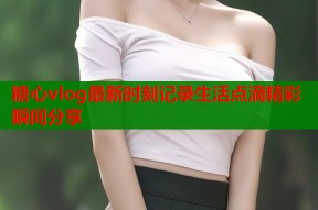 糖心vlog最新时刻记录生活点滴精彩瞬间分享