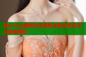 糖心vlog最新改名揭秘全新名称及背后故事解析