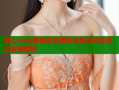 糖心vlog最新改名揭秘全新名称及背后故事解析  第1张