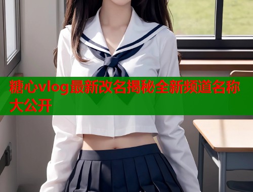 糖心vlog最新改名揭秘全新频道名称大公开  第1张