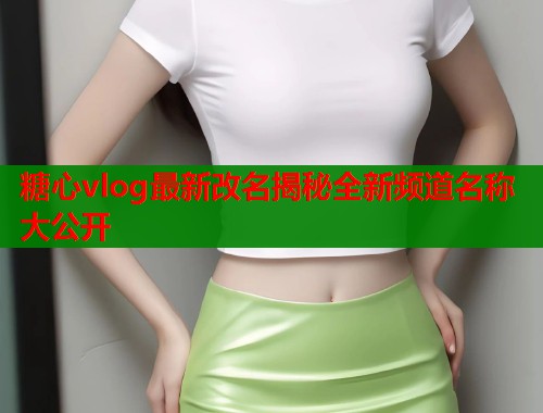 糖心vlog最新改名揭秘全新频道名称大公开  第2张