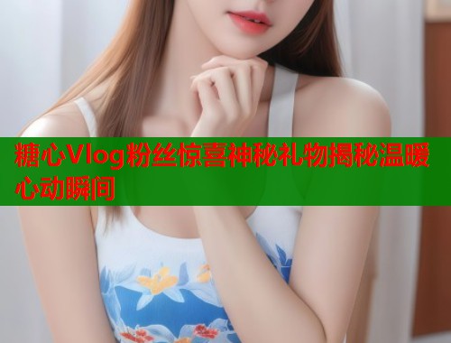 糖心Vlog粉丝惊喜神秘礼物揭秘温暖心动瞬间  第2张