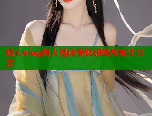糖心vlog粉人是谁揭秘甜蜜故事大公开  第1张