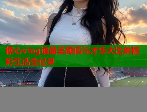 糖心vlog谁最美颜值与才华大比拼精彩生活全记录  第1张