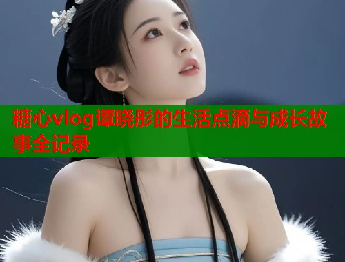 糖心vlog谭晓彤的生活点滴与成长故事全记录  第2张