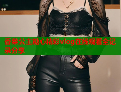 香菜公主糖心精彩vlog在线观看全记录分享  第1张