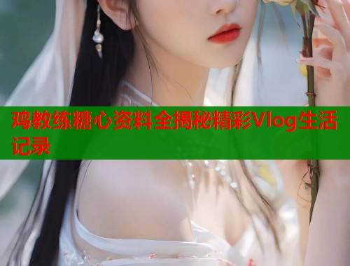 鸡教练糖心资料全揭秘精彩Vlog生活记录  第1张