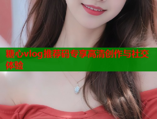 糖心vlog推荐码专享高清创作与社交体验  第1张