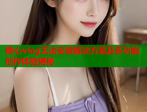 糖心vlog无法安装解决方案及多功能创作体验揭秘  第1张