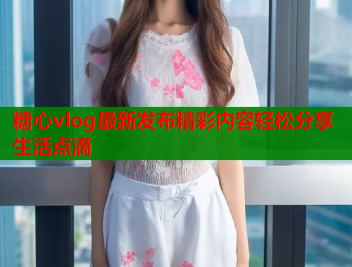 糖心vlog最新发布精彩内容轻松分享生活点滴  第2张